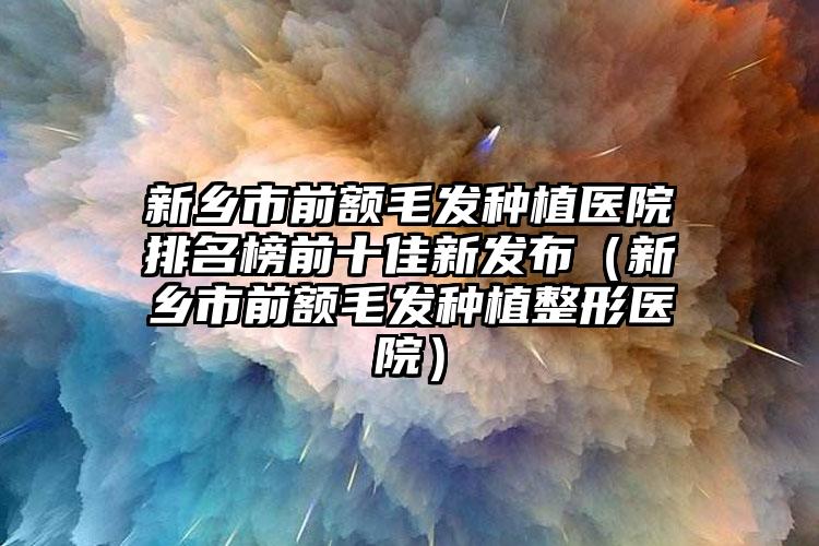 新乡市前额毛发种植医院排名榜前十佳新发布(新乡市前额毛发种植整形医院)