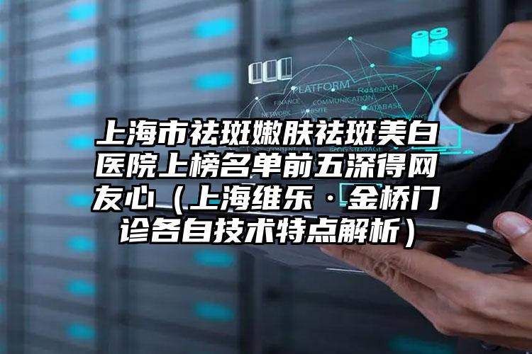 上海市祛斑嫩肤祛斑美白医院上榜名单前五深得网友心(上海维乐·金桥门诊各自技术特点解析)