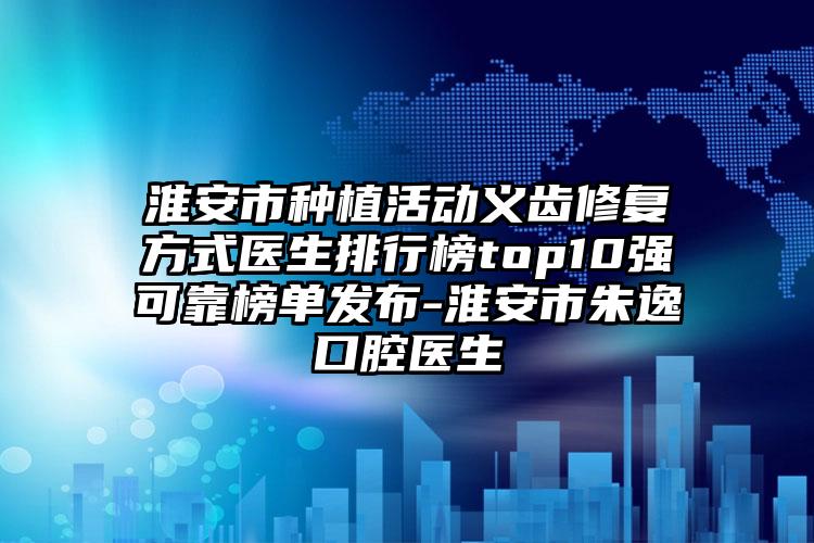 淮安市种植活动义齿修复方式医生排行榜top10强可靠榜单发布-淮安市朱逸口腔医生
