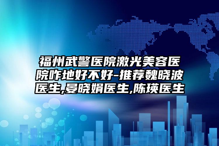 福州武警医院激光美容医院咋地好不好-推荐魏晓波医生,晏晓娟医生,陈瑛医生
