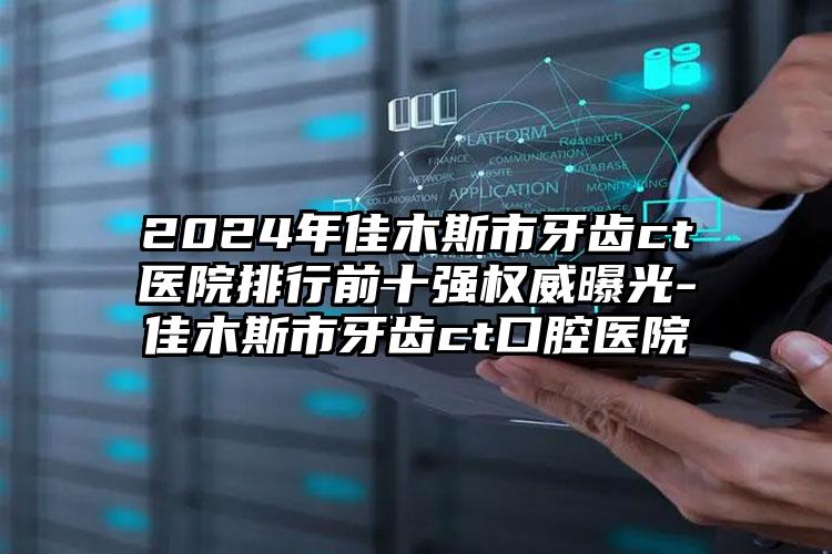 2024年佳木斯市牙齿ct医院排行前十强权威曝光-佳木斯市牙齿ct口腔医院