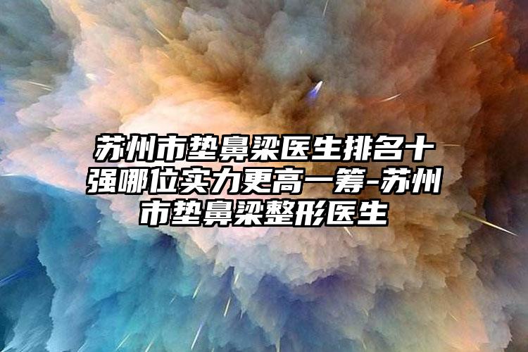 苏州市垫鼻梁医生排名十强哪位实力更高一筹-苏州市垫鼻梁整形医生