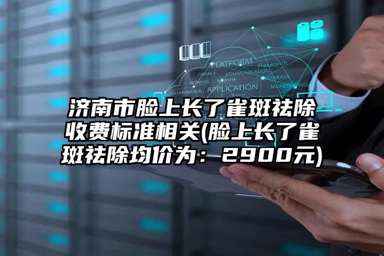 济南市脸上长了雀斑祛除收费标准相关(脸上长了雀斑祛除均价为：2900元)