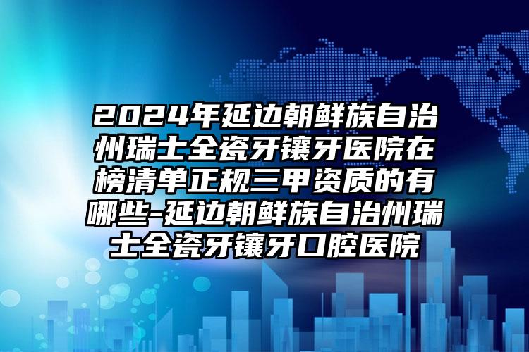 2024年延边朝鲜族自治州瑞士全瓷牙镶牙医院在榜清单正规三甲资质的有哪些-延边朝鲜族自治州瑞士全瓷牙镶牙口腔医院
