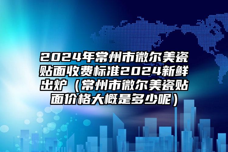 2024年常州市微尔美瓷贴面收费标准2024新鲜出炉（常州市微尔美瓷贴面价格大概是多少呢）