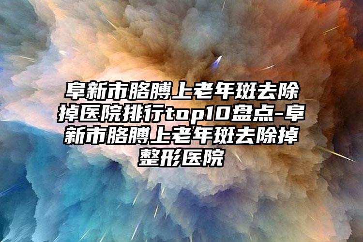 阜新市胳膊上老年斑去除掉医院排行top10盘点-阜新市胳膊上老年斑去除掉整形医院