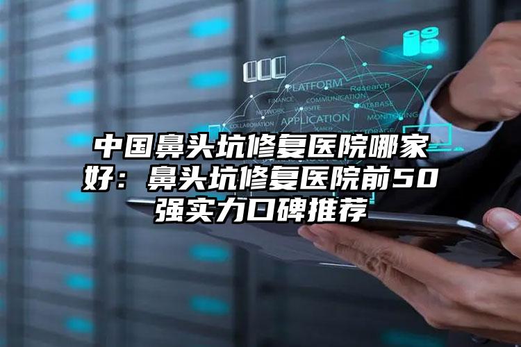 中国鼻头坑修复医院哪家好:鼻头坑修复医院前50强实力口碑推荐