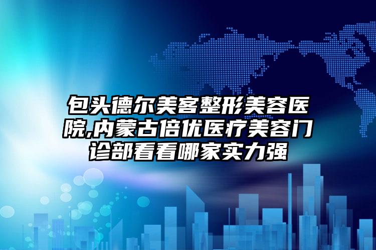 包头德尔美客整形美容医院,内蒙古倍优医疗美容门诊部看看哪家实力强