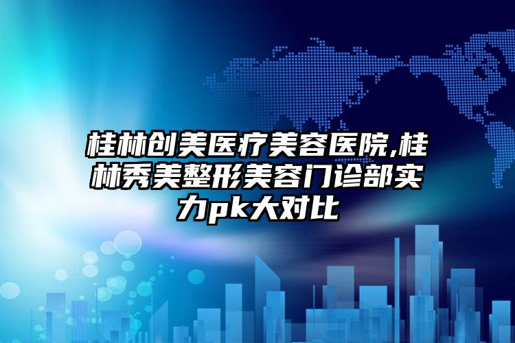桂林创美医疗美容医院,桂林秀美整形美容门诊部实力pk大对比