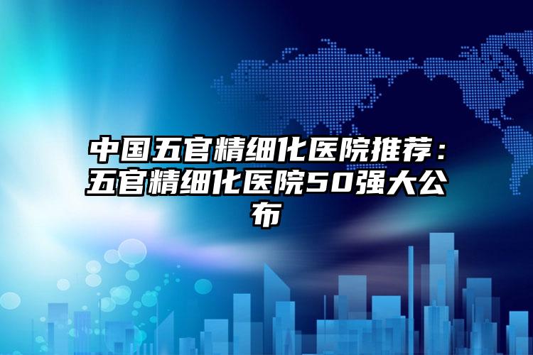 中国五官精细化医院推荐：五官精细化医院50强大公布