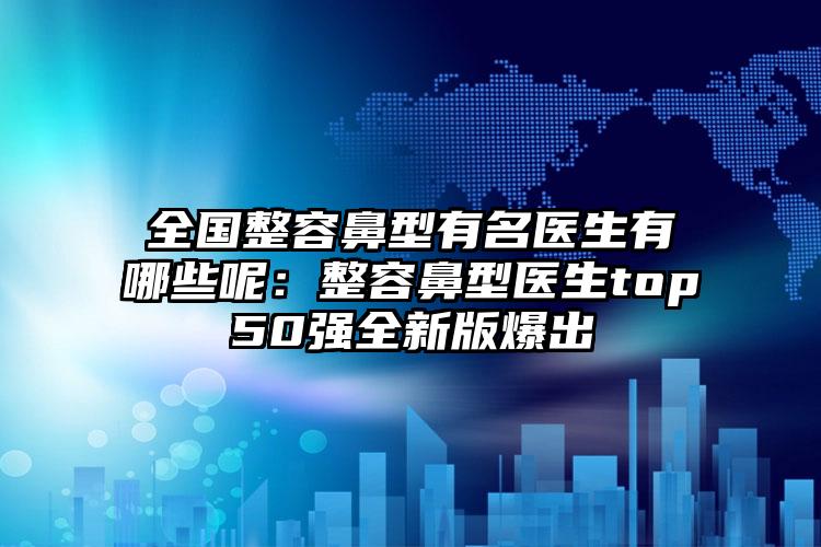 全国整容鼻型有名医生有哪些呢:整容鼻型医生top50强全新版爆出