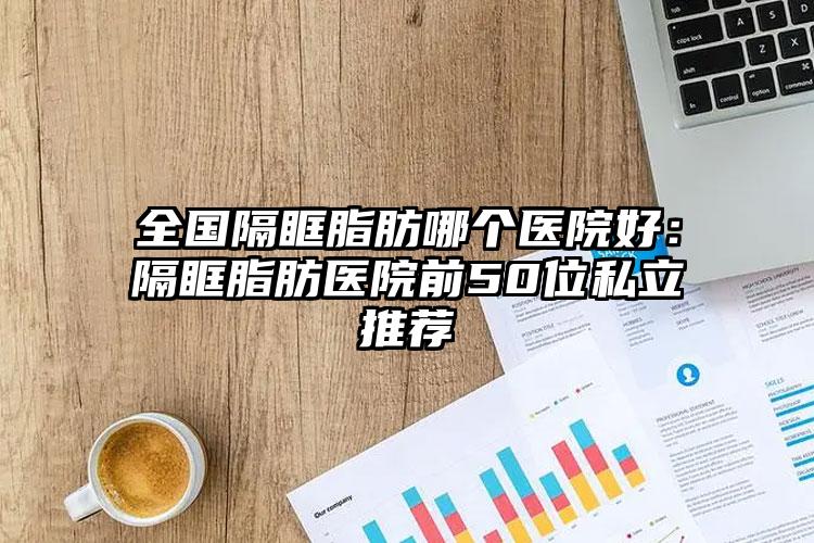 全国隔眶脂肪哪个医院好:隔眶脂肪医院前50位私立推荐