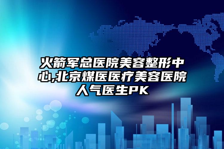 火箭军总医院美容整形中心,北京煤医医疗美容医院人气医生PK