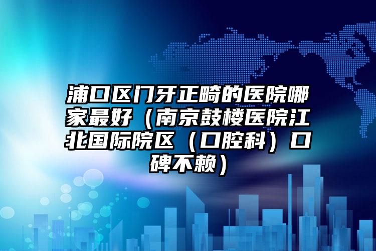浦口区门牙正畸的医院哪家最好（南京鼓楼医院江北国际院区（口腔科）口碑不赖）