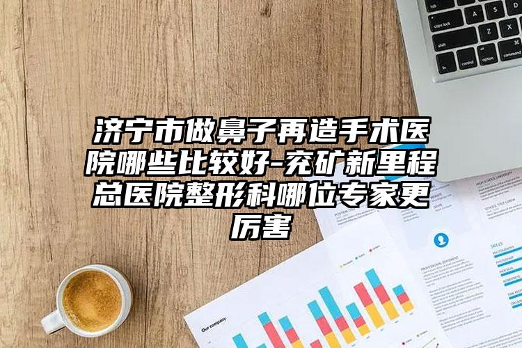 济宁市做鼻子再造手术医院哪些比较好-兖矿新里程总医院整形科哪位专家更厉害