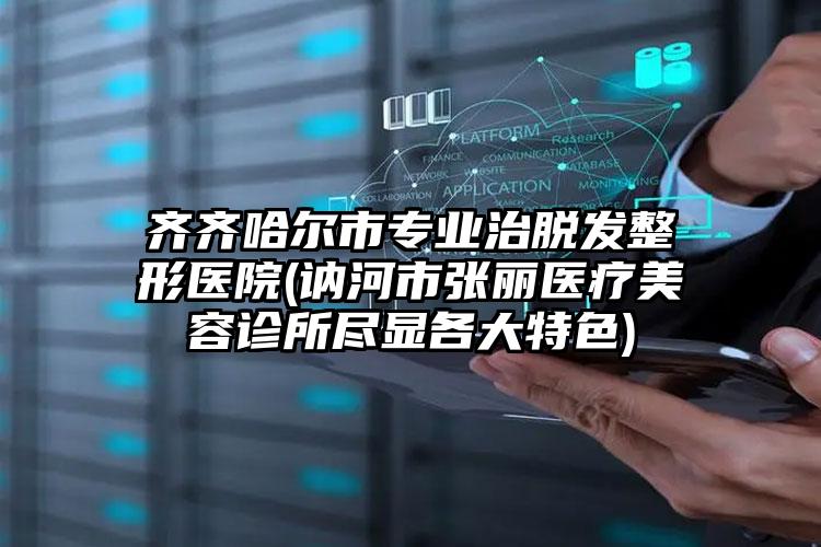 齐齐哈尔市专业治脱发整形医院(讷河市张丽医疗美容诊所尽显各大特色)