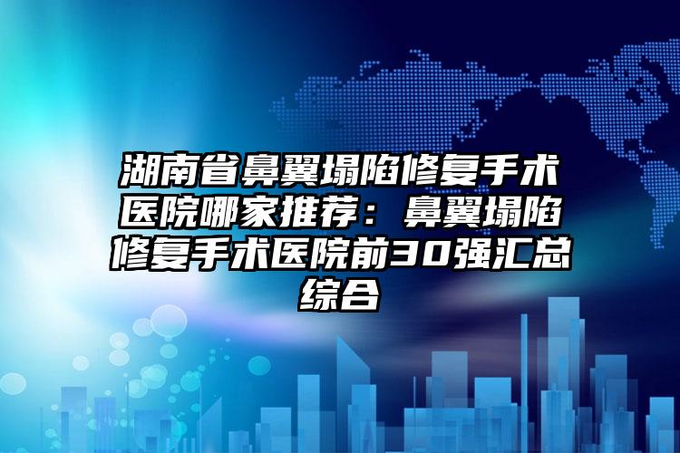 湖南省鼻翼塌陷修复手术医院哪家推荐:鼻翼塌陷修复手术医院前30强汇总综合