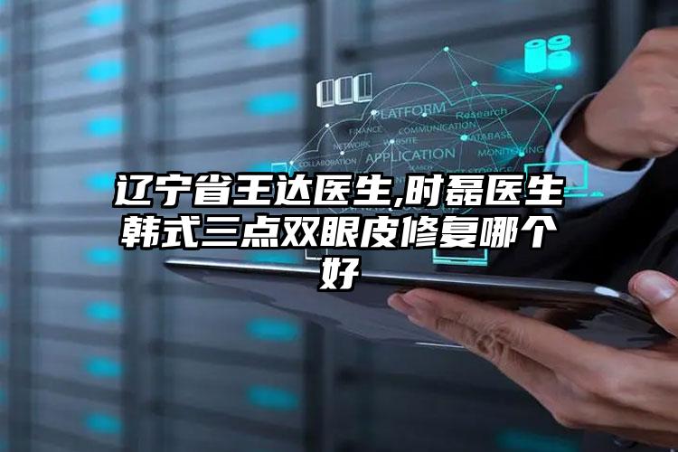 辽宁省王达医生,时磊医生韩式三点双眼皮修复哪个好