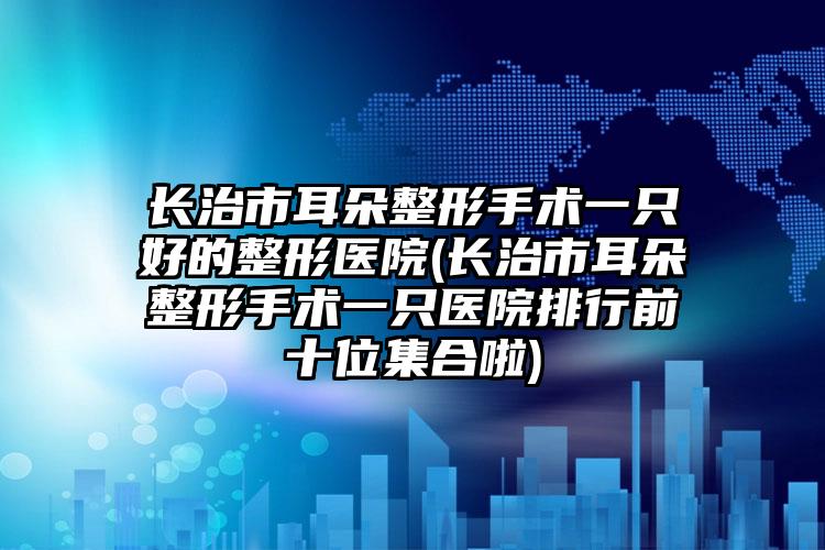 长治市耳朵整形手术一只好的整形医院(长治市耳朵整形手术一只医院排行前十位集合啦)