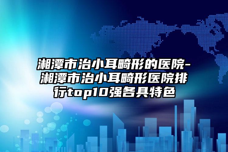 湘潭市治小耳畸形的医院-湘潭市治小耳畸形医院排行top10强各具特色