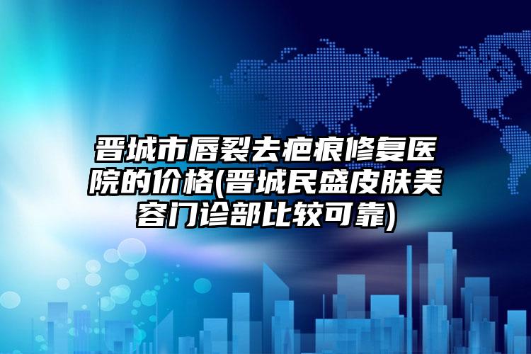 晋城市唇裂去疤痕修复医院的价格(晋城民盛皮肤美容门诊部比较可靠)