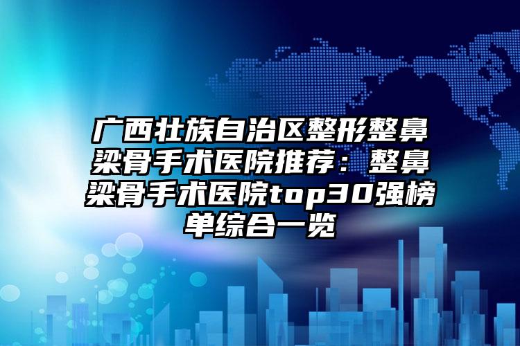广西壮族自治区整形整鼻梁骨手术医院推荐：整鼻梁骨手术医院top30强榜单综合一览