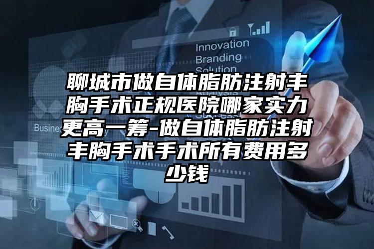 聊城市做自体脂肪注射丰胸手术正规医院哪家实力更高一筹-做自体脂肪注射丰胸手术手术所有费用多少钱