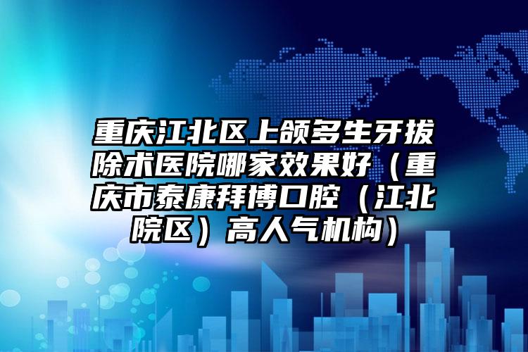 重庆江北区上颌多生牙拔除术医院哪家效果好（重庆市泰康拜博口腔（江北院区）高人气机构）