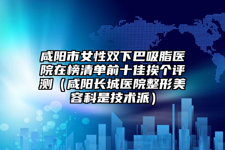 咸阳市女性双下巴吸脂医院在榜清单前十佳挨个评测（咸阳长城医院整形美容科是技术派）