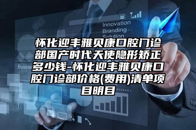 怀化迎丰雅贝康口腔门诊部国产时代天使隐形矫正多少钱-怀化迎丰雅贝康口腔门诊部价格(费用)清单项目明目