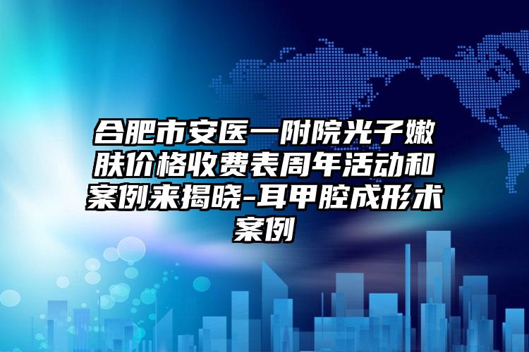 合肥市安医一附院光子嫩肤价格收费表周年活动和案例来揭晓-耳甲腔成形术案例