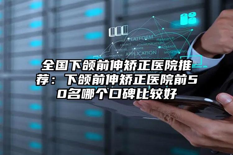 全国下颌前伸矫正医院推荐:下颌前伸矫正医院前50名哪个口碑比较好
