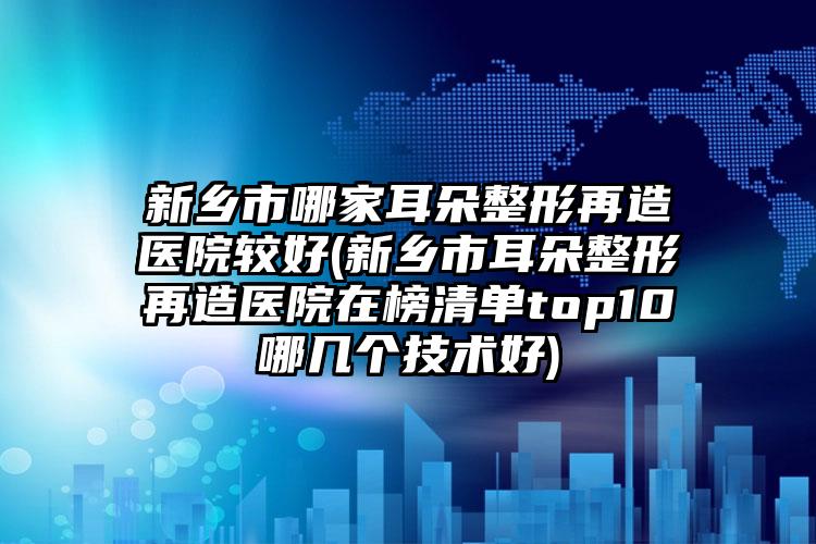 新乡市哪家耳朵整形再造医院较好(新乡市耳朵整形再造医院在榜清单top10哪几个技术好)