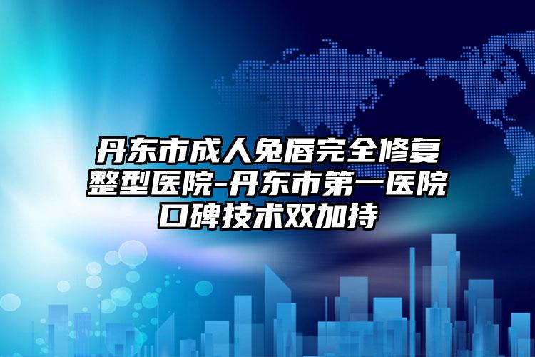 丹东市成人兔唇完全修复整型医院-丹东市第一医院口碑技术双加持