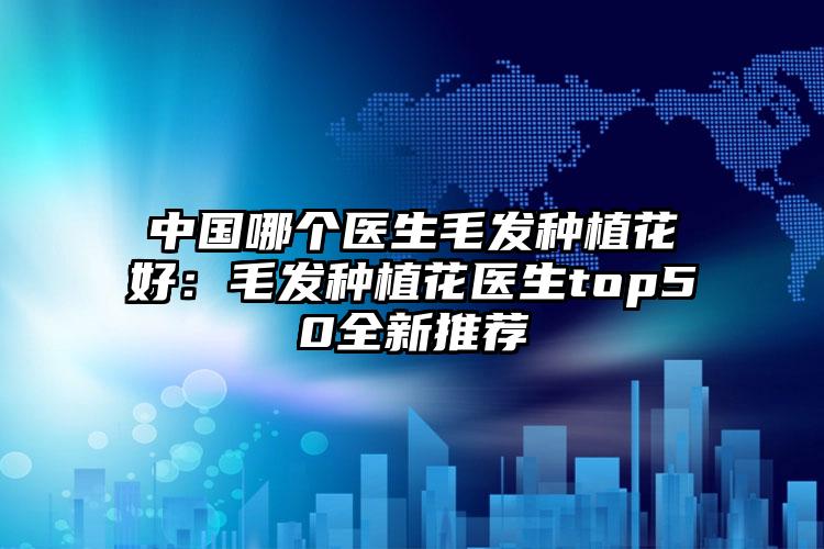 中国哪个医生毛发种植花好：毛发种植花医生top50全新推荐