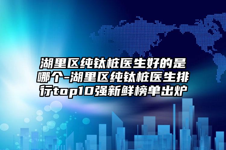 湖里区纯钛桩医生好的是哪个-湖里区纯钛桩医生排行top10强新鲜榜单出炉