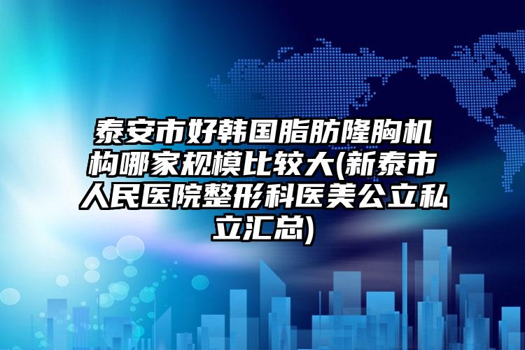 泰安市好韩国脂肪隆胸机构哪家规模比较大(新泰市人民医院整形科医美公立私立汇总)