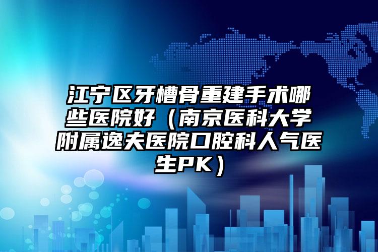 江宁区牙槽骨重建手术哪些医院好（南京医科大学附属逸夫医院口腔科人气医生PK）