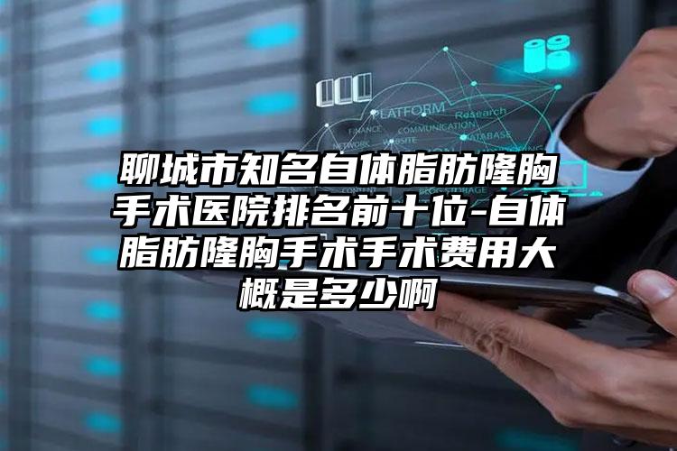 聊城市知名自体脂肪隆胸手术医院排名前十位-自体脂肪隆胸手术手术费用大概是多少啊
