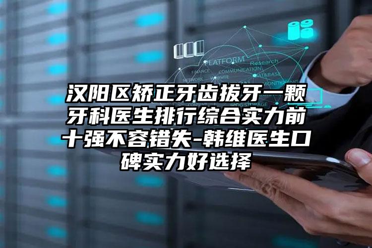 汉阳区矫正牙齿拔牙一颗牙科医生排行综合实力前十强不容错失-韩维医生口碑实力好选择