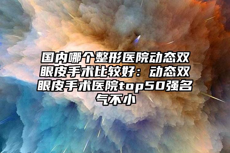 国内哪个整形医院动态双眼皮手术比较好:动态双眼皮手术医院top50强名气不小