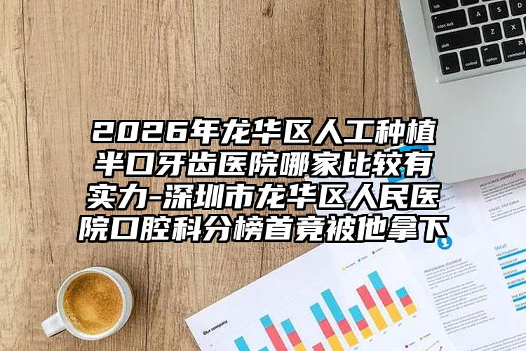 2026年龙华区人工种植半口牙齿医院哪家比较有实力-深圳市龙华区人民医院口腔科分榜首竟被他拿下
