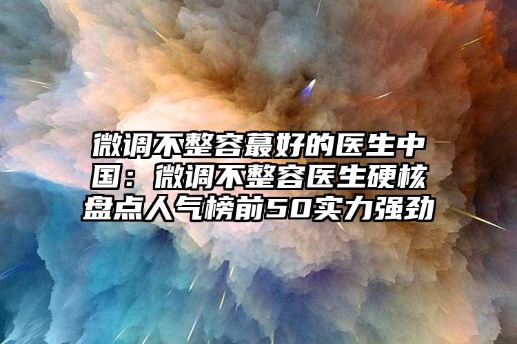 微调不整容蕞好的医生中国：微调不整容医生硬核盘点人气榜前50实力强劲