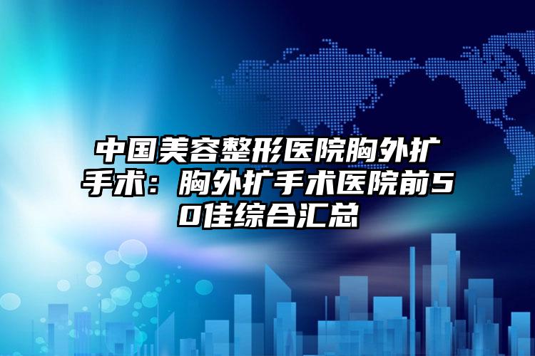 中国美容整形医院胸外扩手术:胸外扩手术医院前50佳综合汇总