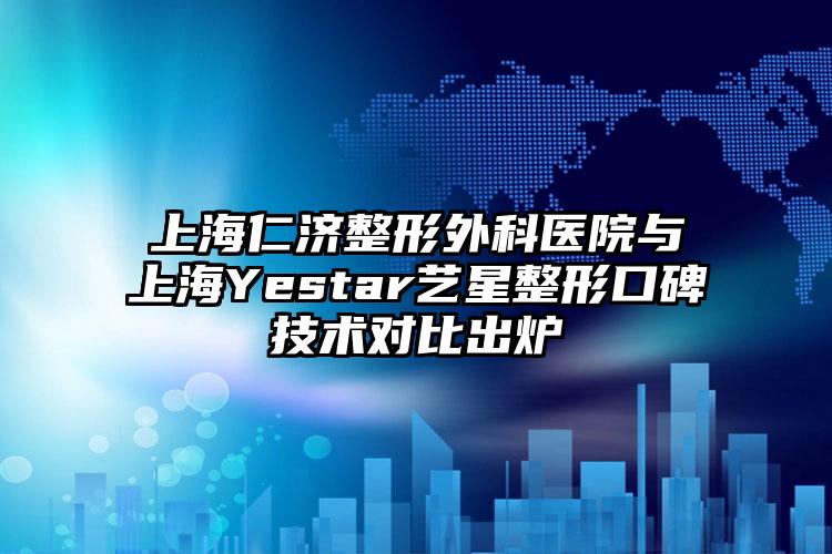 上海仁济整形外科医院与上海Yestar艺星整形口碑技术对比出炉