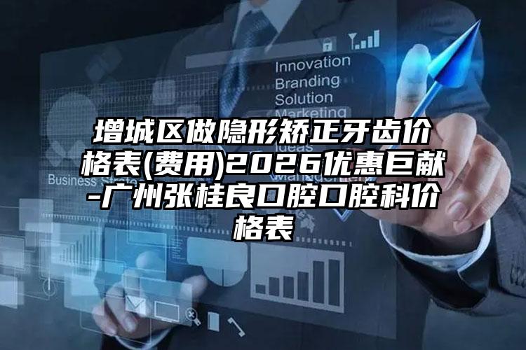 增城区做隐形矫正牙齿价格表(费用)2026优惠巨献-广州张桂良口腔口腔科价格表