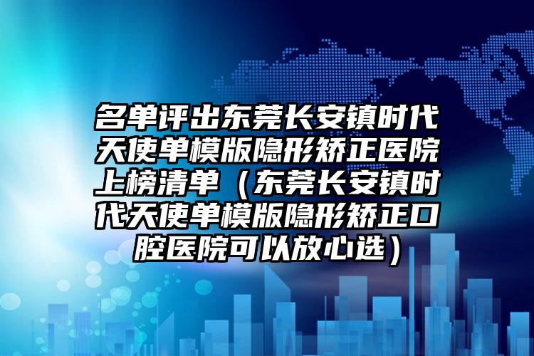 名单评出东莞长安镇时代天使单模版隐形矫正医院上榜清单(东莞长安镇时代天使单模版隐形矫正口腔医院可以放心选)