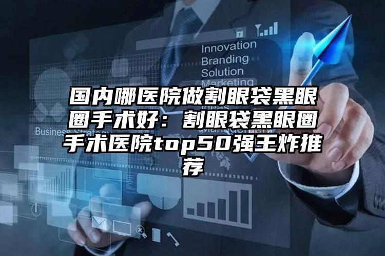 国内哪医院做割眼袋黑眼圈手术好:割眼袋黑眼圈手术医院top50强王炸推荐