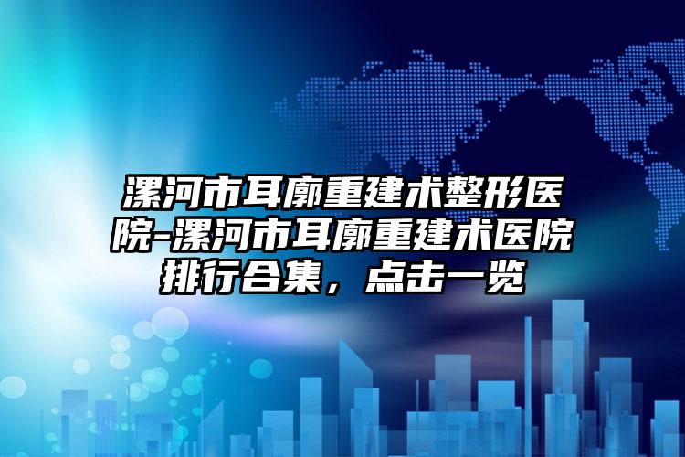 漯河市耳廓重建术整形医院-漯河市耳廓重建术医院排行合集,点击一览