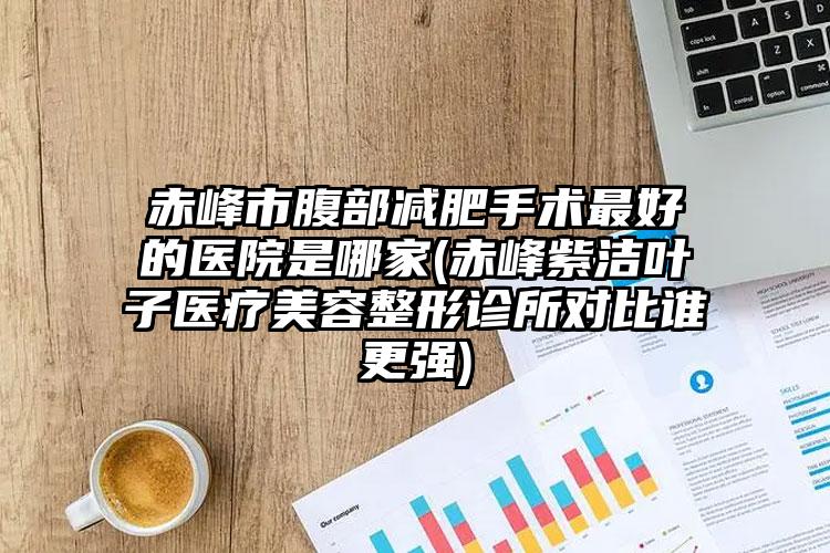 赤峰市腹部减肥手术最好的医院是哪家(赤峰紫洁叶子医疗美容整形诊所对比谁更强)